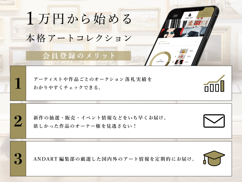 1万円から始める本格アートコレクション:会員登録のメリット
1. アーティストや作品ごとのオークション落札実績を分かりやすくチェックできる
2. 新作の抽選・販売・イベント情報などをいち早くお届け。欲しかった作品のオーナー権を見逃さない。
3. ANDART編集部の厳選した国内外のアート情報を定期的にお届け。